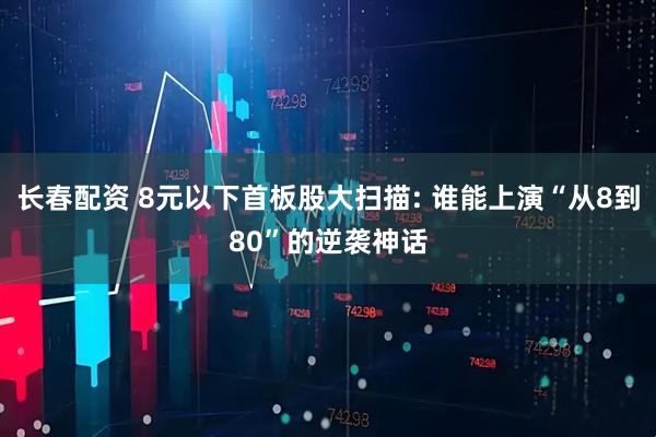 长春配资 8元以下首板股大扫描: 谁能上演“从8到80”的逆袭神话