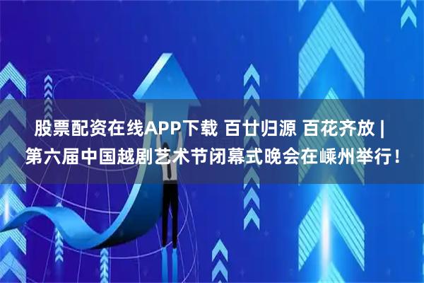 股票配资在线APP下载 百廿归源 百花齐放 | 第六届中国越剧艺术节闭幕式晚会在嵊州举行！