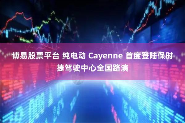 博易股票平台 纯电动 Cayenne 首度登陆保时捷驾驶中心全国路演