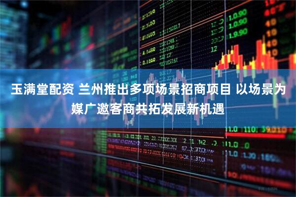 玉满堂配资 兰州推出多项场景招商项目 以场景为媒广邀客商共拓发展新机遇