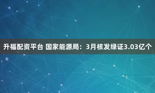 升福配资平台 国家能源局：3月核发绿证3.03亿个