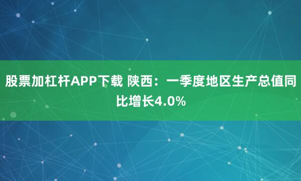 股票加杠杆APP下载 陕西：一季度地区生产总值同比增长4.0%